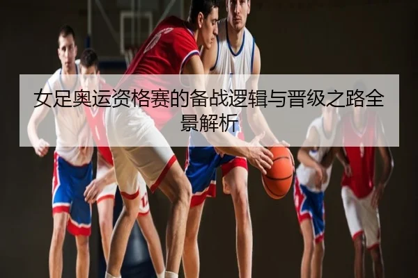 女足奥运资格赛的备战逻辑与晋级之路全景解析
