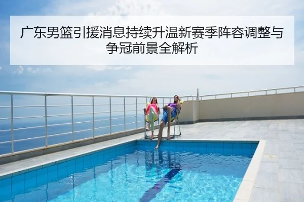 广东男篮引援消息持续升温新赛季阵容调整与争冠前景全解析