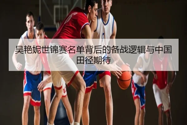 吴艳妮世锦赛名单背后的备战逻辑与中国田径期待