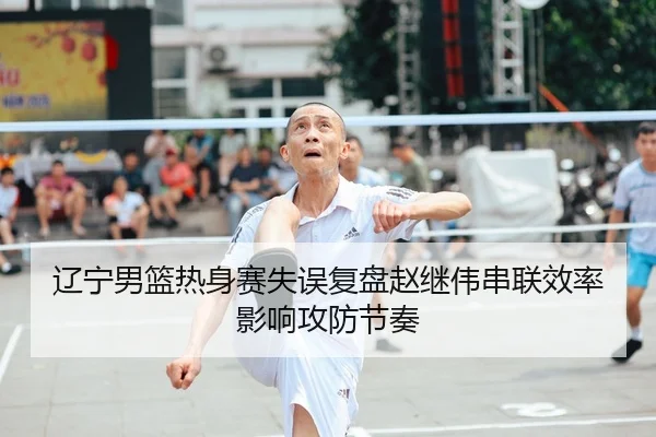 辽宁男篮热身赛失误复盘赵继伟串联效率影响攻防节奏