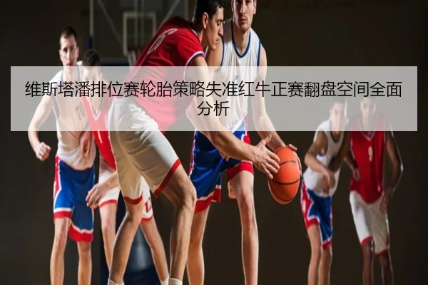 维斯塔潘排位赛轮胎策略失准红牛正赛翻盘空间全面分析