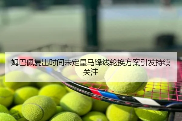 姆巴佩复出时间未定皇马锋线轮换方案引发持续关注