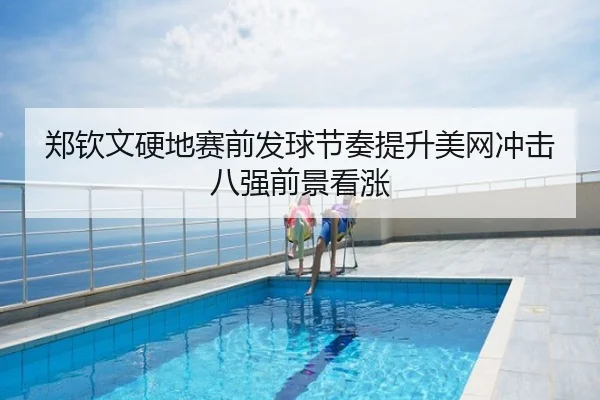 郑钦文硬地赛前发球节奏提升美网冲击八强前景看涨