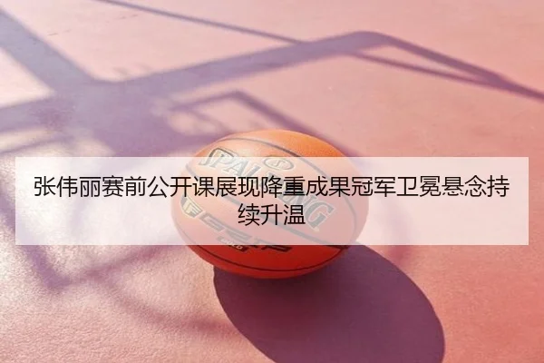 张伟丽赛前公开课展现降重成果冠军卫冕悬念持续升温